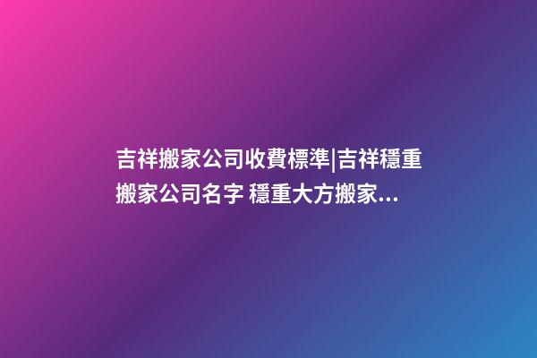 吉祥搬家公司收費標準|吉祥穩重搬家公司名字 穩重大方搬家公司起名-第1張-公司起名-玄機派